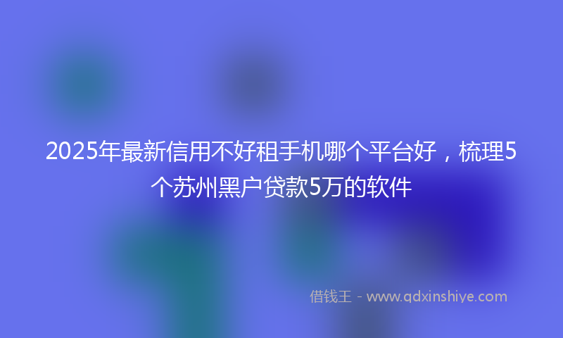 2025年最新信用不好租手机哪个平台好，梳理5个苏州黑户贷款5万的软件