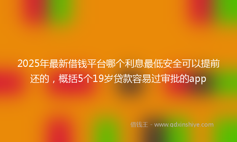 2025年最新借钱平台哪个利息最低安全可以提前还的，概括5个19岁贷款容易过审批的app