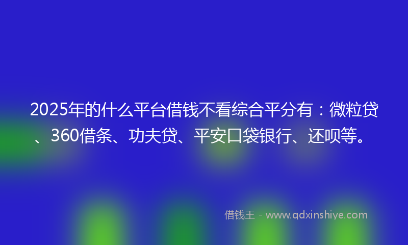2025年的什么平台借钱不看综合平分有：微粒贷、360借条、功夫贷、平安口袋银行、还呗等。