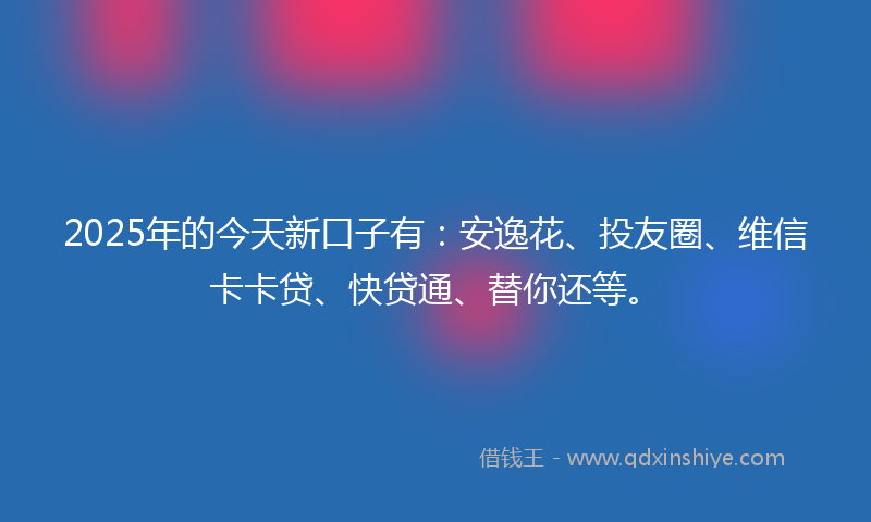 2025年的今天新口子有：安逸花、投友圈、维信卡卡贷、快贷通、替你还等。