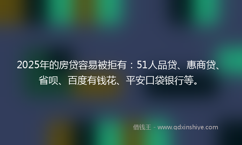 2025年的房贷容易被拒有：51人品贷、惠商贷、省呗、百度有钱花、平安口袋银行等。