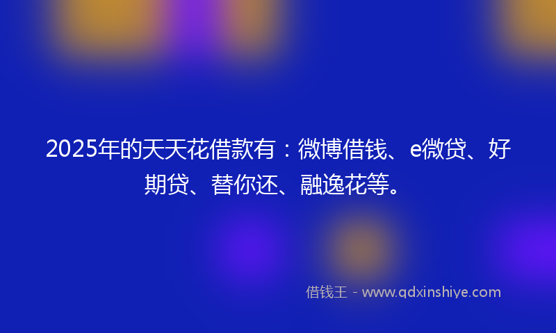 2025年的天天花借款有：微博借钱、e微贷、好期贷、替你还、融逸花等。