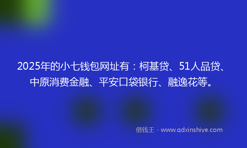 2025年的小七钱包网址有：柯基贷、51人品贷、中原消费金融、平安口袋银行、融逸花等。