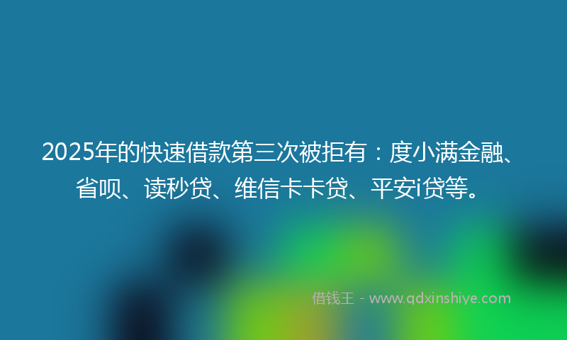 2025年的快速借款第三次被拒有：度小满金融、省呗、读秒贷、维信卡卡贷、平安i贷等。