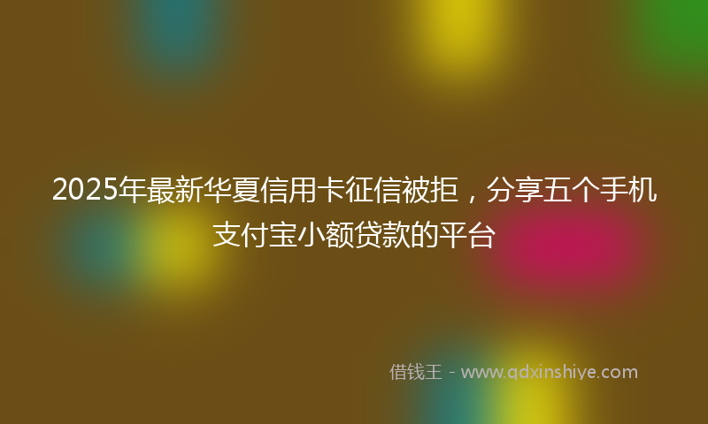 2025年最新华夏信用卡征信被拒，分享五个手机支付宝小额贷款的平台