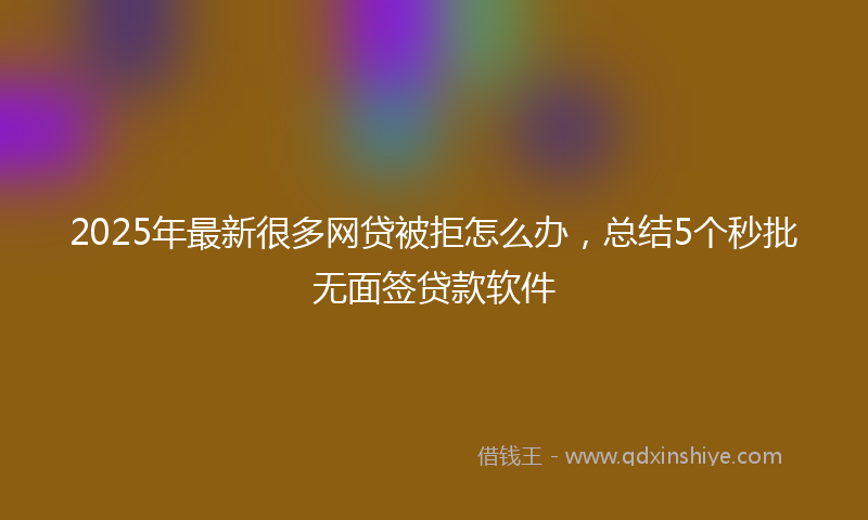 2025年最新很多网贷被拒怎么办，总结5个秒批无面签贷款软件