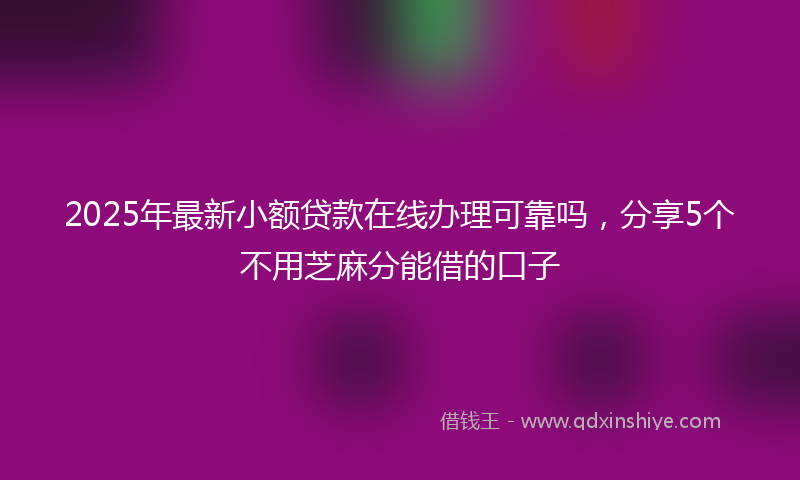 2025年最新小额贷款在线办理可靠吗，分享5个不用芝麻分能借的口子