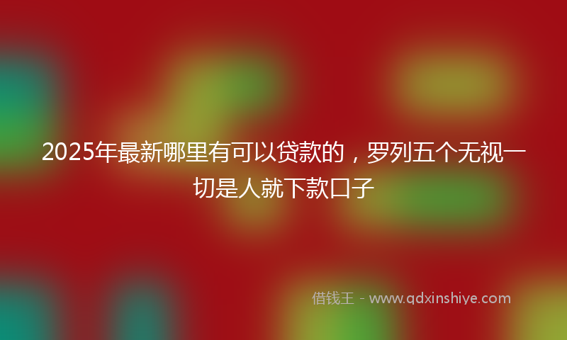 2025年最新哪里有可以贷款的，罗列五个无视一切是人就下款口子
