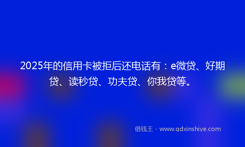 2025年的信用卡被拒后还电话有：e微贷、好期贷、读秒贷、功夫贷、你我贷等。