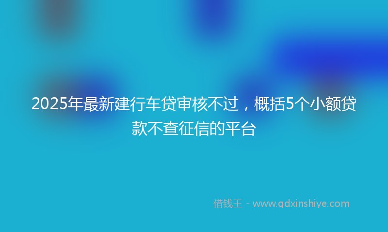 2025年最新建行车贷审核不过，概括5个小额贷款不查征信的平台