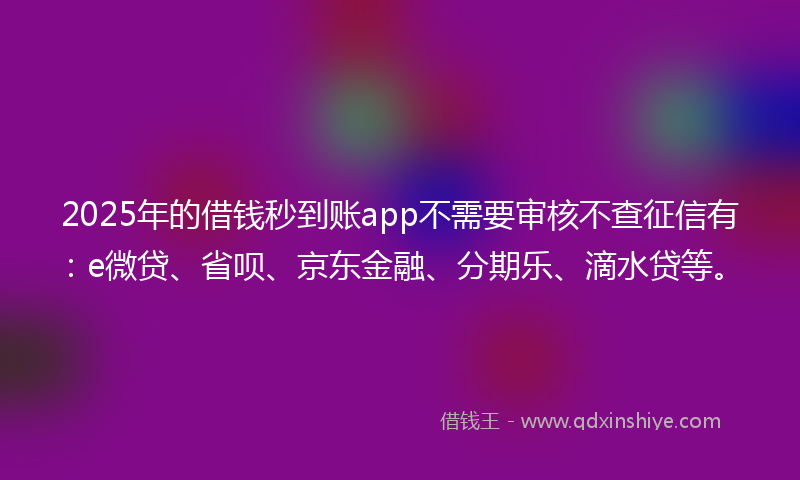 2025年的借钱秒到账app不需要审核不查征信有：e微贷、省呗、京东金融、分期乐、滴水贷等。