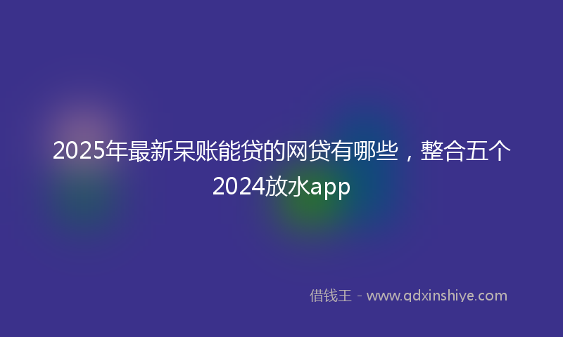 2025年最新呆账能贷的网贷有哪些，整合五个2024放水app