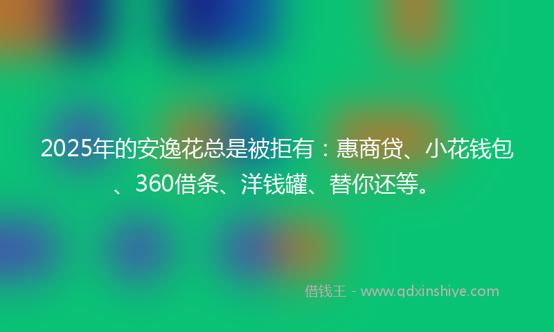 2025年的安逸花总是被拒有：惠商贷、小花钱包、360借条、洋钱罐、替你还等。