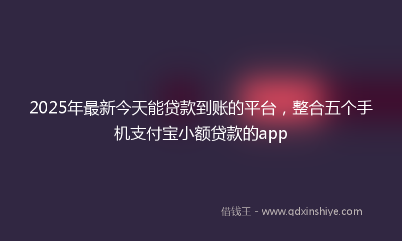 2025年最新今天能贷款到账的平台，整合五个手机支付宝小额贷款的app