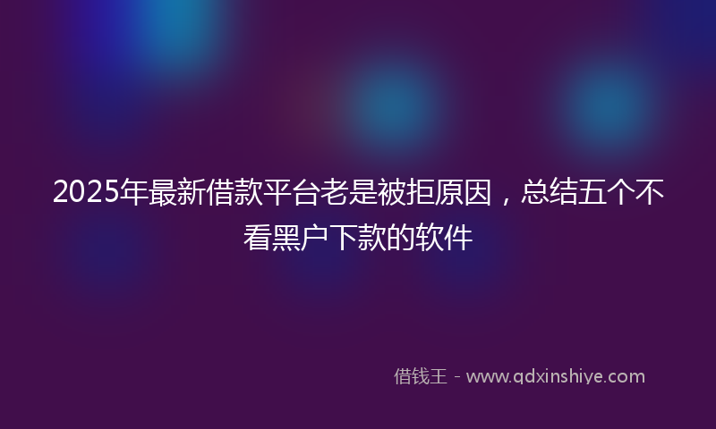 2025年最新借款平台老是被拒原因，总结五个不看黑户下款的软件