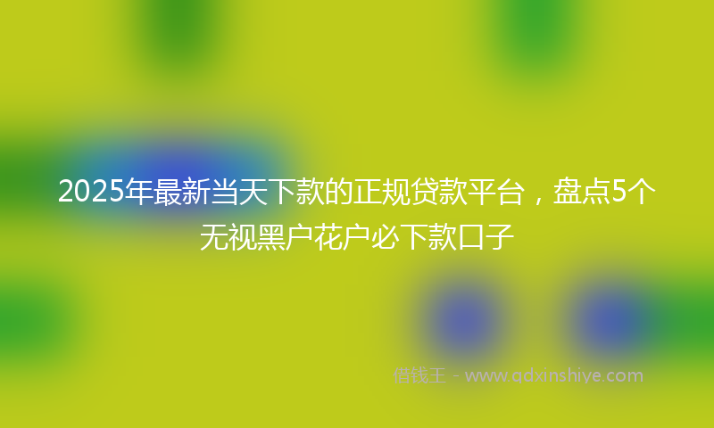 2025年最新当天下款的正规贷款平台，盘点5个无视黑户花户必下款口子