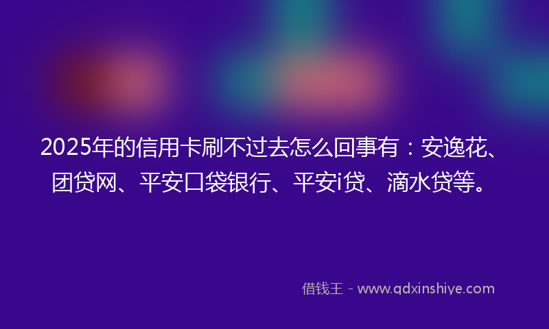 2025年的信用卡刷不过去怎么回事有：安逸花、团贷网、平安口袋银行、平安i贷、滴水贷等。