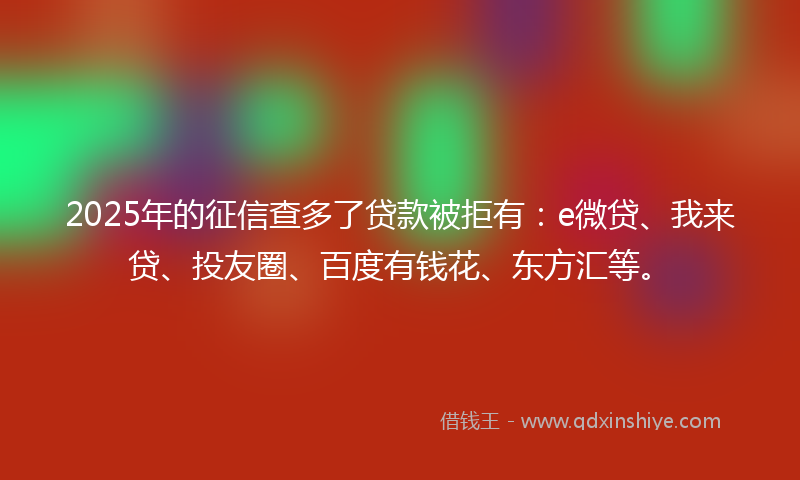 2025年的征信查多了贷款被拒有：e微贷、我来贷、投友圈、百度有钱花、东方汇等。