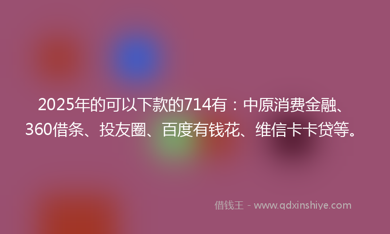 2025年的可以下款的714有：中原消费金融、360借条、投友圈、百度有钱花、维信卡卡贷等。