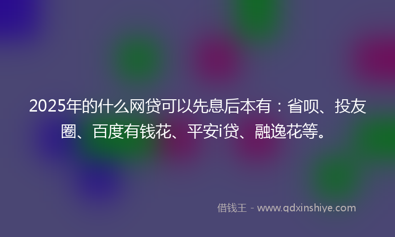 2025年的什么网贷可以先息后本有：省呗、投友圈、百度有钱花、平安i贷、融逸花等。
