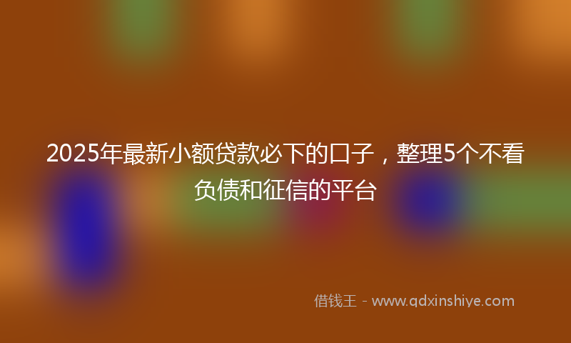 2025年最新小额贷款必下的口子，整理5个不看负债和征信的平台