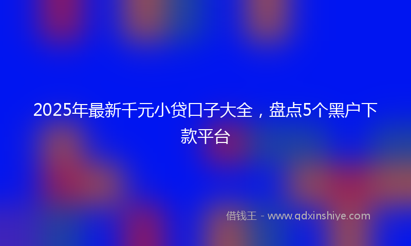 2025年最新千元小贷口子大全，盘点5个黑户下款平台