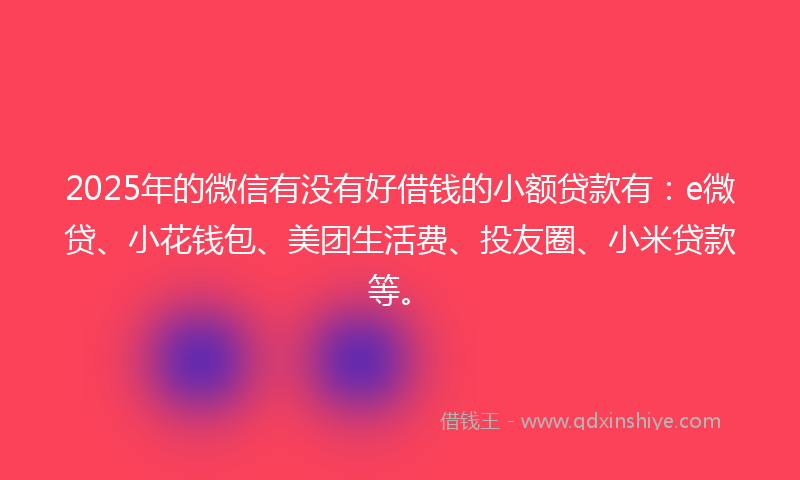 2025年的微信有没有好借钱的小额贷款有：e微贷、小花钱包、美团生活费、投友圈、小米贷款等。