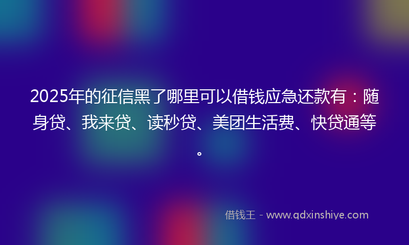 2025年的征信黑了哪里可以借钱应急还款有：随身贷、我来贷、读秒贷、美团生活费、快贷通等。