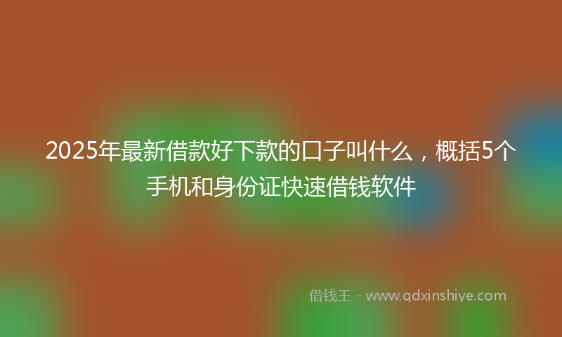 2025年最新借款好下款的口子叫什么，概括5个手机和身份证快速借钱软件