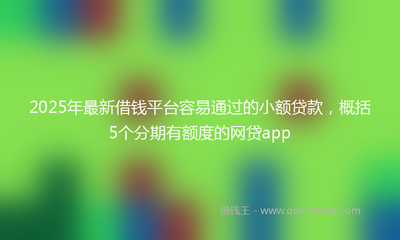2025年最新借钱平台容易通过的小额贷款，概括5个分期有额度的网贷app