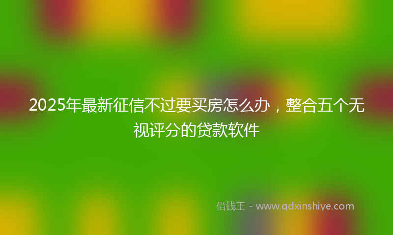 2025年最新征信不过要买房怎么办，整合五个无视评分的贷款软件