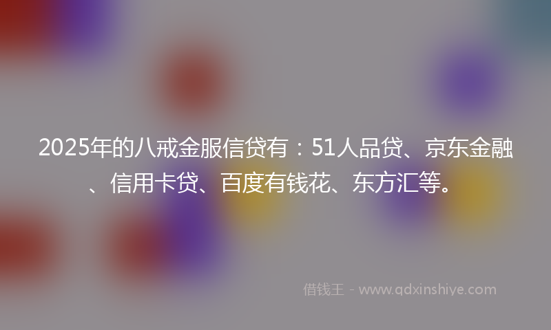2025年的八戒金服信贷有：51人品贷、京东金融、信用卡贷、百度有钱花、东方汇等。