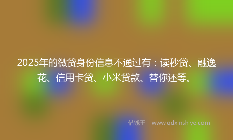 2025年的微贷身份信息不通过有：读秒贷、融逸花、信用卡贷、小米贷款、替你还等。