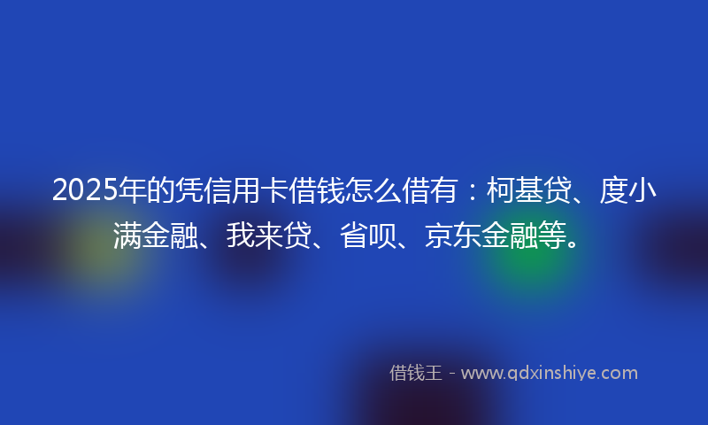 2025年的凭信用卡借钱怎么借有：柯基贷、度小满金融、我来贷、省呗、京东金融等。
