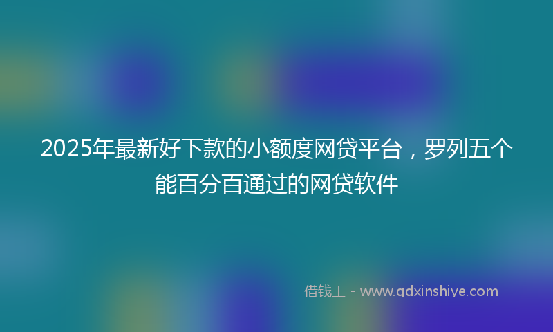 2025年最新好下款的小额度网贷平台，罗列五个能百分百通过的网贷软件