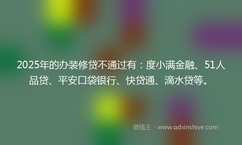 2025年的办装修贷不通过有：度小满金融、51人品贷、平安口袋银行、快贷通、滴水贷等。