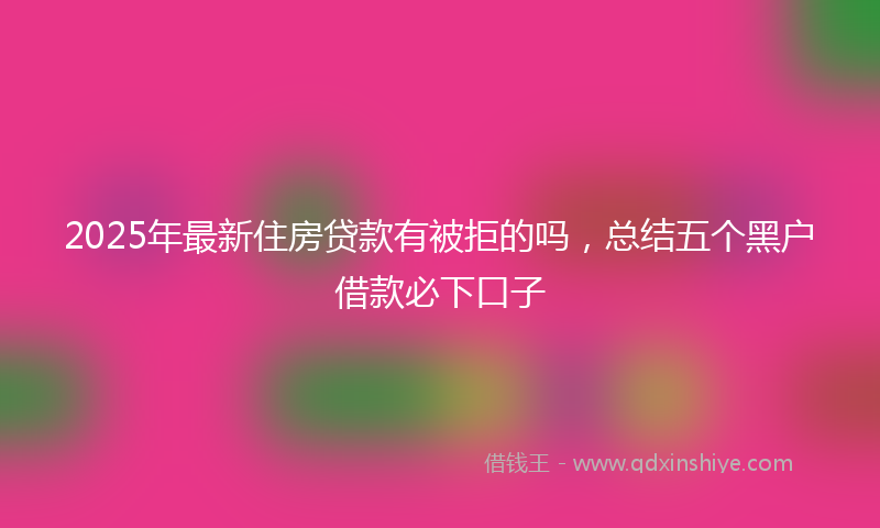 2025年最新住房贷款有被拒的吗，总结五个黑户借款必下口子