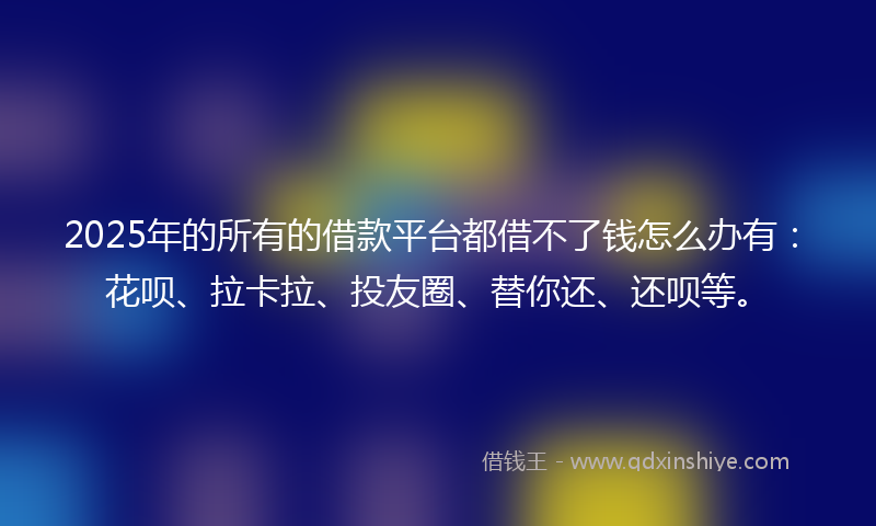 2025年的所有的借款平台都借不了钱怎么办有：花呗、拉卡拉、投友圈、替你还、还呗等。
