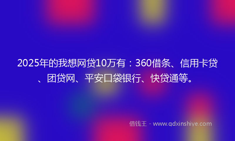 2025年的我想网贷10万有：360借条、信用卡贷、团贷网、平安口袋银行、快贷通等。
