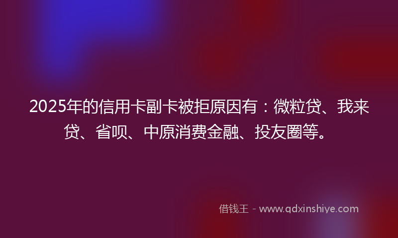 2025年的信用卡副卡被拒原因有：微粒贷、我来贷、省呗、中原消费金融、投友圈等。