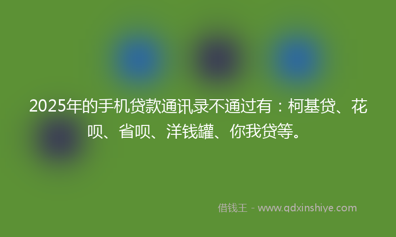 2025年的手机贷款通讯录不通过有：柯基贷、花呗、省呗、洋钱罐、你我贷等。