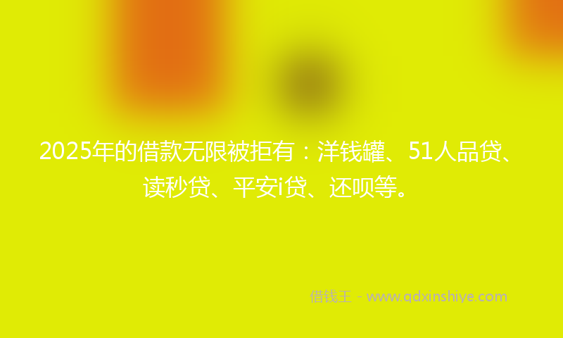 2025年的借款无限被拒有：洋钱罐、51人品贷、读秒贷、平安i贷、还呗等。