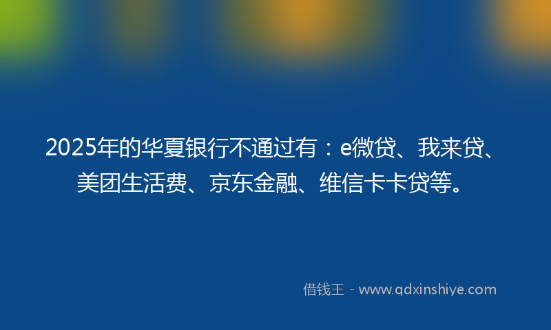 2025年的华夏银行不通过有：e微贷、我来贷、美团生活费、京东金融、维信卡卡贷等。