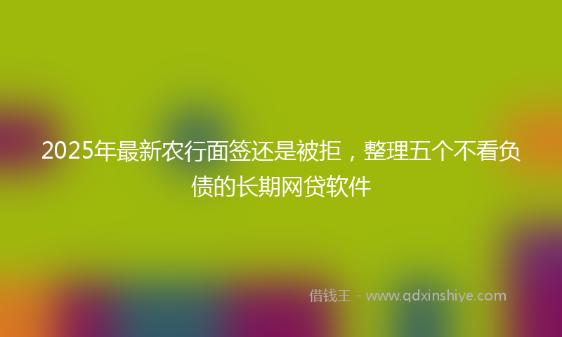 2025年最新农行面签还是被拒，整理五个不看负债的长期网贷软件