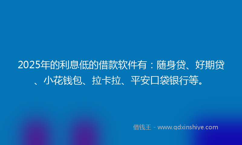 2025年的利息低的借款软件有：随身贷、好期贷、小花钱包、拉卡拉、平安口袋银行等。