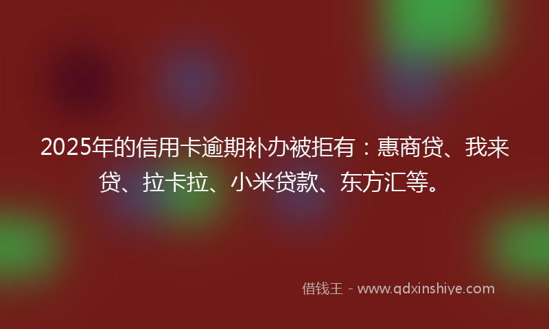 2025年的信用卡逾期补办被拒有：惠商贷、我来贷、拉卡拉、小米贷款、东方汇等。