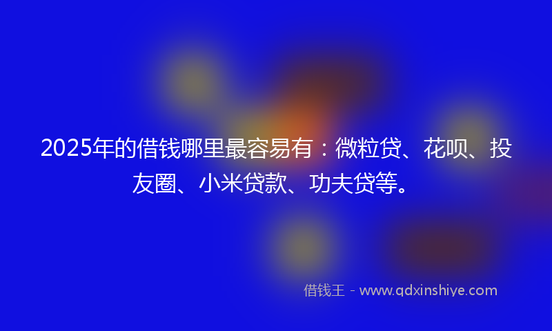 2025年的借钱哪里最容易有：微粒贷、花呗、投友圈、小米贷款、功夫贷等。