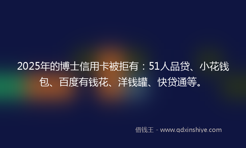 2025年的博士信用卡被拒有：51人品贷、小花钱包、百度有钱花、洋钱罐、快贷通等。