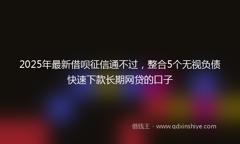 2025年最新借呗征信通不过，整合5个无视负债快速下款长期网贷的口子