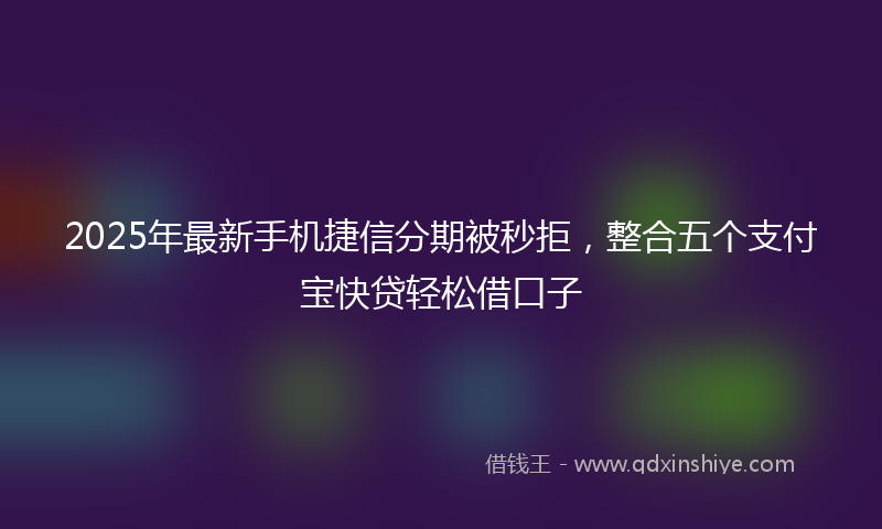 2025年最新手机捷信分期被秒拒，整合五个支付宝快贷轻松借口子